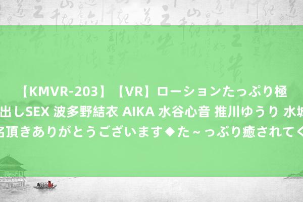 【KMVR-203】【VR】ローションたっぷり極上5人ソープ嬢と中出しSEX 波多野結衣 AIKA 水谷心音 推川ゆうり 水城奈緒 ～本日は御指名頂きありがとうございます◆た～っぷり癒されてくださいね◆～ [小炮APP]竞彩谍报：洛杉矶星河13个主场联络进球