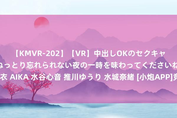 【KMVR-202】【VR】中出しOKのセクキャバにようこそ◆～濃密ねっとり忘れられない夜の一時を味わってくださいね◆～ 波多野結衣 AIKA 水谷心音 推川ゆうり 水城奈緒 [小炮APP]竞彩谍报：东京绿茵近10场6次交白卷