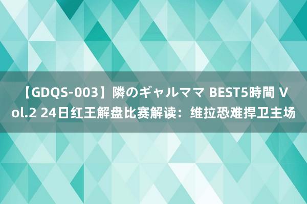 【GDQS-003】隣のギャルママ BEST5時間 Vol.2 24日红王解盘比赛解读：维拉恐难捍卫主场