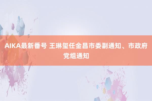 AIKA最新番号 王琳玺任金昌市委副通知、市政府党组通知