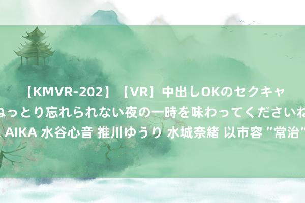 【KMVR-202】【VR】中出しOKのセクキャバにようこそ◆～濃密ねっとり忘れられない夜の一時を味わってくださいね◆～ 波多野結衣 AIKA 水谷心音 推川ゆうり 水城奈緒 以市容“常治”促市貌“常新” 打造洁净有序灵巧城市