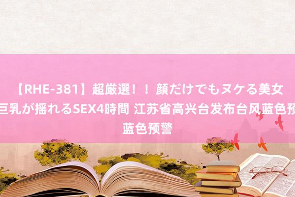 【RHE-381】超厳選！！顔だけでもヌケる美女の巨乳が揺れるSEX4時間 江苏省高兴台发布台风蓝色预警