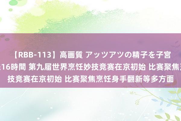 【RBB-113】高画質 アッツアツの精子を子宮に孕ませ中出し120発16時間 第九届世界烹饪妙技竞赛在京初始 比赛聚焦烹饪身手翻新等多方面