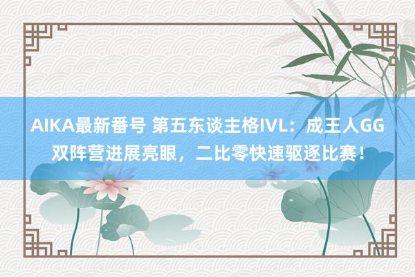 AIKA最新番号 第五东谈主格IVL：成王人GG双阵营进展亮眼，二比零快速驱逐比赛！