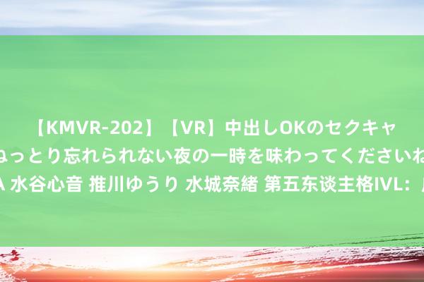 【KMVR-202】【VR】中出しOKのセクキャバにようこそ◆～濃密ねっとり忘れられない夜の一時を味わってくださいね◆～ 波多野結衣 AIKA 水谷心音 推川ゆうり 水城奈緒 第五东谈主格IVL：成王人GG_xawm时空之影三持普及，更胜一筹赢得比赛！