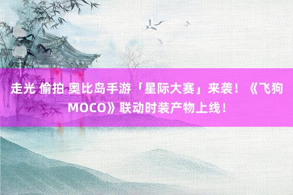 走光 偷拍 奥比岛手游「星际大赛」来袭！《飞狗MOCO》联动时装产物上线！