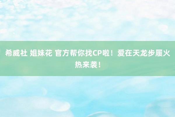 希威社 姐妹花 官方帮你找CP啦！爱在天龙步履火热来袭！