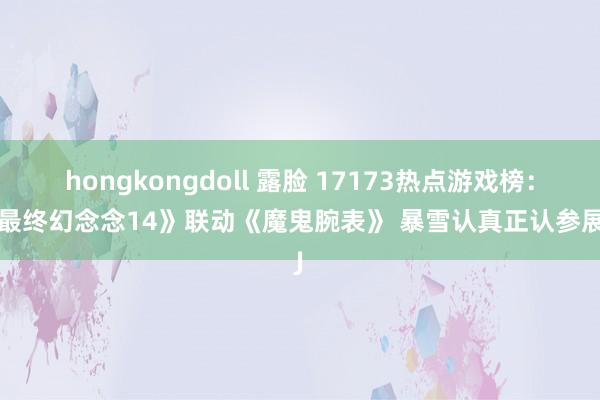 hongkongdoll 露脸 17173热点游戏榜：《最终幻念念14》联动《魔鬼腕表》 暴雪认真正认参展CJ