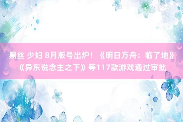 黑丝 少妇 8月版号出炉！《明日方舟：临了地》《异东说念主之下》等117款游戏通过审批