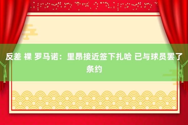 反差 裸 罗马诺：里昂接近签下扎哈 已与球员罢了条约