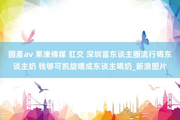 國產av 果凍傳媒 肛交 深圳富东谈主圈流行喝东谈主奶 钱够可凯旋喂成东谈主喝奶_新浪图片