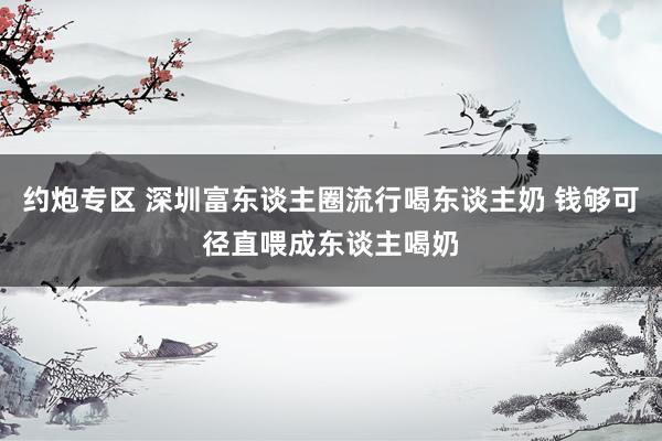 约炮专区 深圳富东谈主圈流行喝东谈主奶 钱够可径直喂成东谈主喝奶