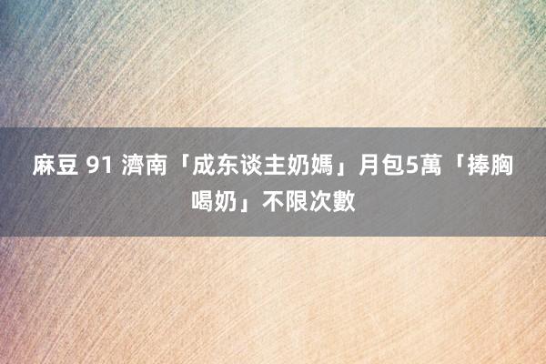 麻豆 91 濟南「成东谈主奶媽」月包5萬　「捧胸喝奶」不限次數