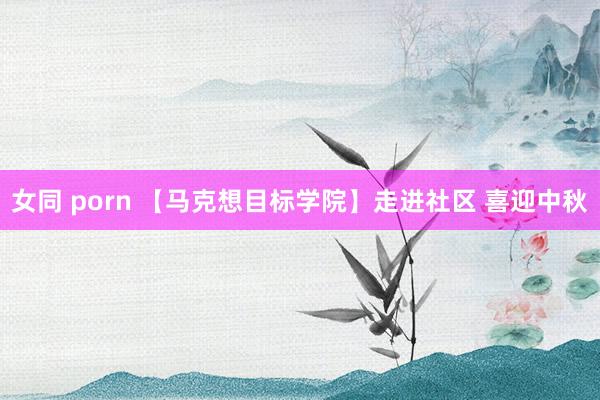 女同 porn 【马克想目标学院】走进社区 喜迎中秋