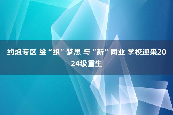 约炮专区 绘“织”梦思 与“新”同业 学校迎来2024级重生