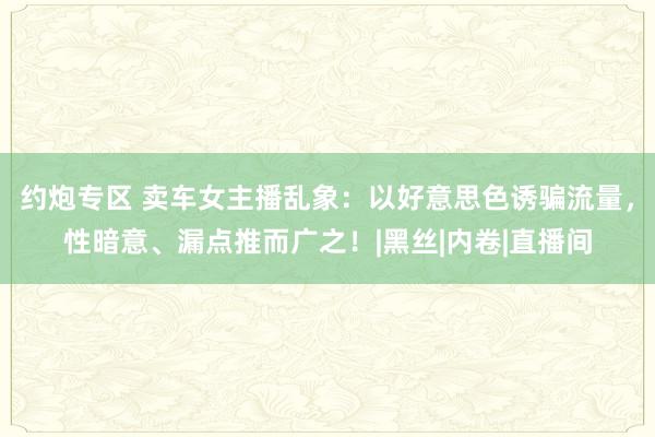 约炮专区 卖车女主播乱象：以好意思色诱骗流量，性暗意、漏点推而广之！|黑丝|内卷|直播间