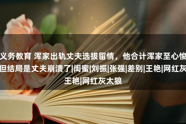 义务教育 浑家出轨丈夫选拔留情，他合计浑家至心悛改，但结局是丈夫崩溃了|闺蜜|刘振|张强|差别|王艳|网红灰太狼