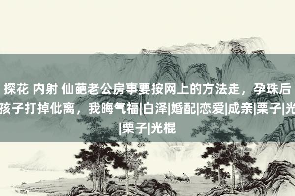 探花 内射 仙葩老公房事要按网上的方法走，孕珠后：孩子打掉仳离，我晦气福|白泽|婚配|恋爱|成亲|栗子|光棍