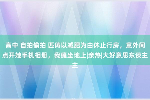 高中 自拍偷拍 匹俦以减肥为由休止行房，意外间点开她手机相册，我瘫坐地上|亲热|大好意思东谈主