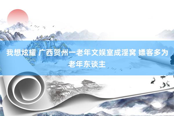 我想炫耀 广西贺州一老年文娱室成淫窝 嫖客多为老年东谈主