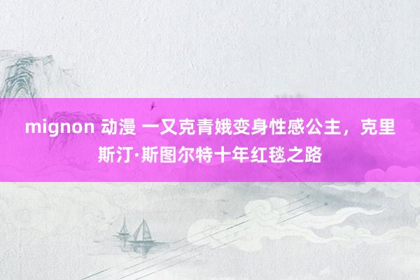 mignon 动漫 一又克青娥变身性感公主，克里斯汀·斯图尔特十年红毯之路