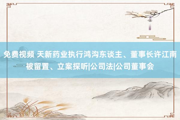 免费视频 天新药业执行鸿沟东谈主、董事长许江南被留置、立案探听|公司法|公司董事会